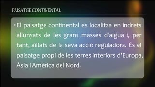 PAISATGE CONTINENTAL
•El paisatge continental es localitza en indrets
allunyats de les grans masses d'aigua i, per
tant, aïllats de la seva acció reguladora. És el
paisatge propi de les terres interiors d'Europa,
Àsia i Amèrica del Nord.
 