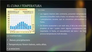 EL CLIMA I TEMPERATURA
EL CLIMA
• Les regions interiors dels continents, presenten temperatures
extremes (s'escalfen molt a l'estiu i es refreden molt a l'hivern)
i precipitacions escases, que es concentren principalment a
l'estiu.
• Els hiverns acostumen a ser molt secs, si bé a les zones més
properes al mar i poden caure algunes precipitacions poc
importants. A l'estiu, el reescalfament del terre i de l'aire
provoca temperatures molt elevades.
LA TEMPERATURA
• Baixes precipitacions
• Temperatura: hivern baixes, estiu altes.
• 4 estacions
 