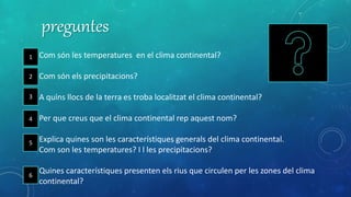 preguntes
1 Com són les temperatures en el clima continental?
2 Com són els precipitacions?
3 A quins llocs de la terra es troba localitzat el clima continental?
4 Per que creus que el clima continental rep aquest nom?
5 Explica quines son les característiques generals del clima continental.
Com son les temperatures? I l les precipitacions?
6 Quines característiques presenten els rius que circulen per les zones del clima
continental?
1
2
3
4
5
6
 