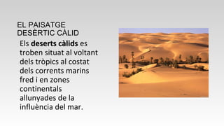 EL PAISATGE
DESÈRTIC CÀLID
Els deserts càlidsdeserts càlids es
troben situat al voltant
dels tròpics al costat
dels corrents marins
fred i en zones
continentals
allunyades de la
influència del mar.
 