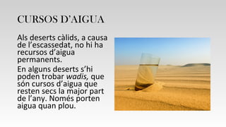 CURSOS D’AIGUA
Als deserts càlids, a causa
de l’escassedat, no hi ha
recursos d’aigua
permanents.
En alguns deserts s’hi
poden trobar wadis, que
són cursos d’aigua que
resten secs la major part
de l’any. Només porten
aigua quan plou.
 