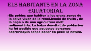 ELS HABITANTS EN LA ZONA
EQUATORIAL
oEls pobles que habiten a les grans zones de
la selva viuen de la recol.lecció de fruits , de
la caça o de una agricultura molt
rudimentària. La baixa densitat de población
ha fet posible que aquestes persones
sobrevisquin sense posar en perill la natura.
 
