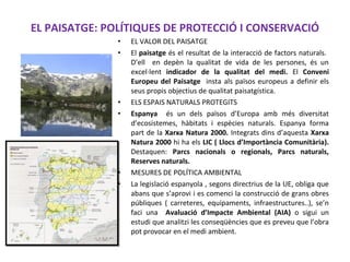 EL PAISATGE: POLÍTIQUES DE PROTECCIÓ I CONSERVACIÓ
• EL VALOR DEL PAISATGE
• El paisatge és el resultat de la interacció de factors naturals.
D’ell en depèn la qualitat de vida de les persones, és un
excel·lent indicador de la qualitat del medi. El Conveni
Europeu del Paisatge insta als països europeus a definir els
seus propis objectius de qualitat paisatgística.
• ELS ESPAIS NATURALS PROTEGITS
• Espanya és un dels països d’Europa amb més diversitat
d’ecosistemes, hàbitats i espècies naturals. Espanya forma
part de la Xarxa Natura 2000. Integrats dins d’aquesta Xarxa
Natura 2000 hi ha els LIC ( Llocs d’Importància Comunitària).
Destaquen: Parcs nacionals o regionals, Parcs naturals,
Reserves naturals.
• MESURES DE POLÍTICA AMBIENTAL
• La legislació espanyola , segons directrius de la UE, obliga que
abans que s’aprovi i es comenci la construcció de grans obres
públiques ( carreteres, equipaments, infraestructures..), se’n
faci una Avaluació d’Impacte Ambiental (AIA) o sigui un
estudi que analitzi les conseqüències que es preveu que l’obra
pot provocar en el medi ambient.
 