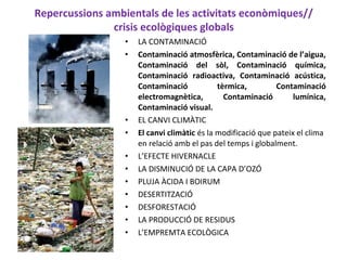 Repercussions ambientals de les activitats econòmiques//
crisis ecològiques globals
• LA CONTAMINACIÓ
• Contaminació atmosfèrica, Contaminació de l’aigua,
Contaminació del sòl, Contaminació química,
Contaminació radioactiva, Contaminació acústica,
Contaminació tèrmica, Contaminació
electromagnètica, Contaminació lumínica,
Contaminació visual.
• EL CANVI CLIMÀTIC
• El canvi climàtic és la modificació que pateix el clima
en relació amb el pas del temps i globalment.
• L’EFECTE HIVERNACLE
• LA DISMINUCIÓ DE LA CAPA D’OZÓ
• PLUJA ÀCIDA I BOIRUM
• DESERTITZACIÓ
• DESFORESTACIÓ
• LA PRODUCCIÓ DE RESIDUS
• L’EMPREMTA ECOLÒGICA
 