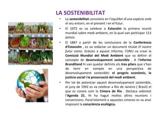 LA SOSTENIBILITAT
• La sostenibilitat consisteix en l’equilibri d’una espècie amb
el seu entorn, en el present i en el futur.
• El 1972 es va celebrar a Estocolm la primera reunió
mundial sobre medi ambient, en la qual van participar 113
països.
• El 1887 a partir de les conclusions de la Conferència
d’Estocolm , es va redactar un document titulat El nostre
futur comú. Gràcies a aquest informe, l’ONU va crear la
Comissió Mundial del Medi Ambient que va definir el
concepte de desenvolupament sostenible . A l’Informe
Brundtland hi van quedar definits els tres pilars que s’han
de tenir en compte en una perspectiva de
desenvolupament sostenible: el progrés econòmic, la
justícia social i la preservació del medi ambient.
• Per tal de potenciar aquest desenvolupament sostenible,
el juny de 1992 es va celebrar a Rio de Janeiro ( Brasil) el
que es coneix com la Cimera de Rio . Destaca sobretot
l’Agenda 21. Hi ha hagut moltes altres reunions i
convencions. Paral·lelament a aquestes cimeres es va anar
imposant la consciència ecològica.
 
