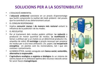SOLUCIONS PER A LA SOSTENIBILITAT
• L’EDUCACIÓ AMBIENTAL
• L’educació ambiental consisteix en un procés d’aprenentatge
que faciliti comprendre la realitat del medi ambient i del procés
que ha contribuït al seu deteriorament actual.
• EL CONSUM RESPONSABLE
• Implica consumir menys i de manera més racional evitant la
influència de la publicitat i de les modes.
• EL RECICLATGE
• Per al tractament dels residus podem utilitzar: La reducció o
producció en menor quantitat de residus. La reutilització o
tornar a utilitzar per a un mateix ús un determinat producte ( Ex.
ampolles de vidre). El reciclatge o procés necessari per preparar
els residus per a una nova utilització. ( Ex. paper.) La recuperació
energètica en plantes com les incineradores, tot i que són
costoses i contaminants.
• LA BANCA ÈTICA ,també coneguda com banca social, sostenible,
alternativa o responsable.
• L’agricultura ecològica o orgànica o biològica és un sistema de
conreu basat en la utilització òptima dels recursos naturals sense
fer servir llavors transgèniques
 