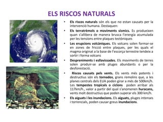 ELS RISCOS NATURALS
• Els riscos naturals són els que no estan causats per la
intervenció humana. Destaquen:
• Els terratrèmols o moviments sísmics. Es produeixen
quan s’allibera de manera brusca l’energia acumulada
per les tensions entre plaques tectòniques
• Les erupcions volcàniques. Els volcans solen formar-se
en zones de fricció entre plaques, per les quals el
magma originat a la base de l’escorça terrestre tendeix a
sortir i forma volcans
• Despreniments i esllavissades. Els moviments de terres
solen produir-se amb pluges abundants o per la
desforestació.
• Riscos causats pels vents. Els vents més potents i
destructius són els tornados, grans remolins que, a les
planes centrals dels EUA poden girar a més de 500km/h.
Les tempestes tropicals o ciclons poden arribar als
117km/h., valor a partir del qual s’anomenen huracans,
vents molt destructius que poden superar els 300 km/h.
• Els aiguats i les inundacions. Els aiguats, pluges intenses
i torrencials, poden causar greus inundacions.
 