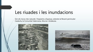 Les riuades i les inundacions
Són els riscos més naturals i freqüents a Espanya, sobretot al llevant peninsular:
Cataluña, la Comunitat Valenciana, Murcia i Andalusia.
 