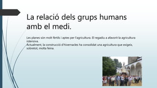 La relació dels grups humans
amb el medi.
Les planes són molt fèrtils i aptes per l’agricultura. El regadiu a afavorit la agricultura
intensiva.
Actualment, la construcció d’hivernacles ha consolidat una agricultura que exigeix,
sobretot, molta feina.
 