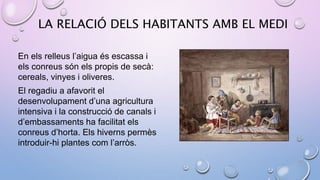 LA RELACIÓ DELS HABITANTS AMB EL MEDI
En els relleus l’aigua és escassa i
els conreus són els propis de secà:
cereals, vinyes i oliveres.
El regadiu a afavorit el
desenvolupament d’una agricultura
intensiva i la construcció de canals i
d’embassaments ha facilitat els
conreus d’horta. Els hiverns permès
introduir-hi plantes com l’arròs.
 