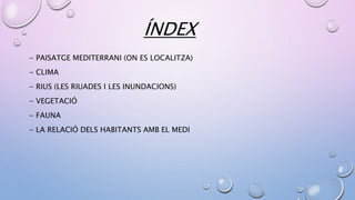 ÍNDEX
- PAISATGE MEDITERRANI (ON ES LOCALITZA)
- CLIMA
- RIUS (LES RIUADES I LES INUNDACIONS)
- VEGETACIÓ
- FAUNA
- LA RELACIÓ DELS HABITANTS AMB EL MEDI
 