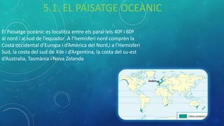 El Paisatge oceànic es localitza entre els paral·lels 40º i 60º
al nord i al sud de l’equador .A l’hemisferi nord comprèn la
Costa occidental d’Europa i d’Amèrica del Nord,i a l’Hemisferi
Sud, la costa del sud de Xile i d’Argentina, la costa del su-est
d’Australia, Tasmània i Nova Zelanda
5.1. EL PAISATGE OCEÀNIC
 