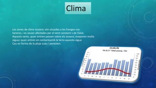 Clima
Les zones de clima oceànic són situades a les franges cos-
taneres, i es veuen afectades per el vent constant s de l’oest.
Aquests vents, quan entren passen sobre els oceans, evaporen molta
aigua,i quan entren en contacteamb la terra aquesta aigua
Cau en forma de la pluja suau i persisten.
 