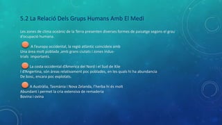 5.2 La Relació Dels Grups Humans Amb El Medi
Les zones de clima oceànic de la Terra presenten diverses formes de paisatge segons el grau
d’ocupació humana.
A l’europa occidental, la regió atlàntic coincideix amb
Una área molt poblada ,amb grans ciutats i zones indus-
trials importants.
La costa occidental d’America del Nord i el Sud de Xile
I d’Angertina, són áreas relativament poc poblades, en les quals hi ha abundancia
De bosc, encara poc explotats.
A Austràlia, Tasmània i Nova Zelanda, l’herba hi és molt
Abundant i permet la cria extensiva de remaderia
Bovina i ovina
 