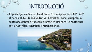 INTRODUCCIÓ
 El paisatge oceànic és localitza entre els paral·lels 40º i 60º
al nord i al sur de l’Equador. A l’hemisferi nord comprèn la
costa occidental d’Europa i d’Amèrica del nord, la costa sud-
est d’Austràlia, Tasmània i Nova Zelanda.
 
