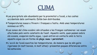 CLIMA
Les precipitats són abundants per la proximitat a l’oceà, a les costes
occidentals dels continents. Estàn ben distribuïdes.
Temperatures suaus a l’hivern i fresques a l’estiu. Amb unes temperatures
minimes en 10ºc.
Les zones del clima oceànic són situades a les franges costaneres i es veuen
afectades pels vents constants de l’oest. Aquests vents, quan passen sobre
els oceans, evaporen molta aigua, i quan entren en contacte amb la terra
aquesta aigua cau en forma de pluja suau i persistent.
L'acció de l’oceà suavitza les temperatures, de manera que no són gaire
rigoroses (ni molt baixes, ni molt altes) i presenten poques diferencies entre
les estacions.
 