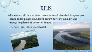 RIUS
Els rius en el clima oceànic tenen un cabal abundant i regular per
causa de les pluges abundants durant tot l’any,és a dir, que
avança regularment durant el temps.
Ex: Sena, Rin, Elbra, Occidental…
 