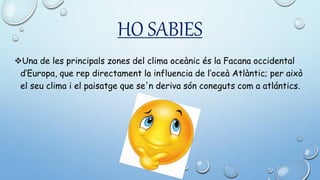HO SABIES
Una de les principals zones del clima oceànic és la Facana occidental
d’Europa, que rep directament la influencia de l’oceà Atlàntic; per això
el seu clima i el paisatge que se'n deriva són coneguts com a atlántics.
 