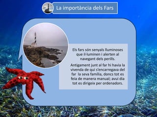 La importància dels Fars




      Els fars són senyals lluminoses
         que il·luminen i alerten al
            navegant dels perills.
     Antigament junt al far hi havia la
     vivenda de qui s’encarregava del
      far la seva família, doncs tot es
     feia de manera manual; avui dia
       tot es dirigeix per ordenadors.
 