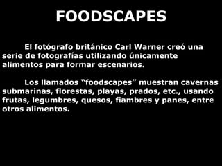 FOODSCAPES
      El fotógrafo británico Carl Warner creó una
serie de fotografías utilizando únicamente
alimentos para formar escenarios.

     Los llamados “foodscapes” muestran cavernas
submarinas, florestas, playas, prados, etc., usando
frutas, legumbres, quesos, fiambres y panes, entre
otros alimentos.
 