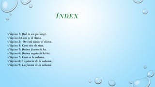 ÍNDEX
·Pàgina 1: Què és un paisatge.
·Pàgina 2:Com és el clima.
·Pàgina 3: On està situat el clima.
·Pàgina 4: Com són els rius.
·Pàgina 5: Quina fauna hi ha.
·Pàgina 6: Quina vegetació hi ha.
·Pàgina 7: Com es la sabana.
·Pàgina 8: Vegetació de la sabana.
·Pàgina 9: La fauna de la sabana.
 