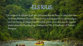 -ELS RIUS:
• A causa de la diferència de precipitacions durant l'any, el cabal dels rius
varia notablement. Durant l'estació seca els rius gairebé no porten aigua
però en l'època de pluges experimenten grans crescudes que de vegades
poden provocar inundacions. Destaquen el Nil, el Zambeze i el Paraná-
Paraguai.
 