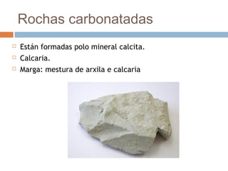 Rochas carbonatadas
 Están formadas polo mineral calcita.
 Calcaria.
 Marga: mestura de arxila e calcaria
 