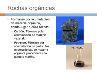 Rochas orgánicas
 Fórmanse por acumulación
de materia orgánica,
dando lugar a dúas rochas:
– Carbón. Fórmase pola
acumulación de materia
vexetal.
– Petróleo. Fórmase por
acumulación de partículas
microscópicas de materia
orgánica procedentes do
plancto mariño.
CARBÓN
PETRÓLEO
 