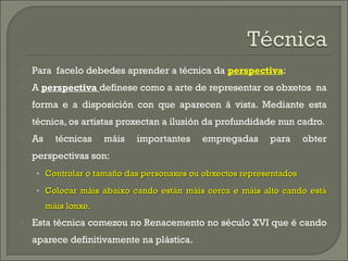    Para facelo debedes aprender a técnica da perspectiva:
   A perspectiva defínese como a arte de representar os obxeto...