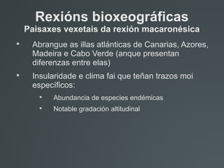 Rexións bioxeográficas
Paisaxes vexetais da rexión macaronésica

Abrangue as illas atlánticas de Canarias, Azores,
Madeira e Cabo Verde (anque presentan
diferenzas entre elas)

Insularidade e clima fai que teñan trazos moi
específicos:

Abundancia de especies endémicas

Notable gradación altitudinal
 
