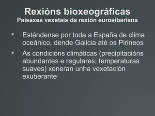 Rexións bioxeográficas
Paisaxes vexetais da rexión eurosiberiana

Esténdense por toda a España de clima
oceánico, dende Galicia até os Pirineos

As condicións climáticas (precipitacións
abundantes e regulares; temperaturas
suaves) xeneran unha vexetación
exuberante
 