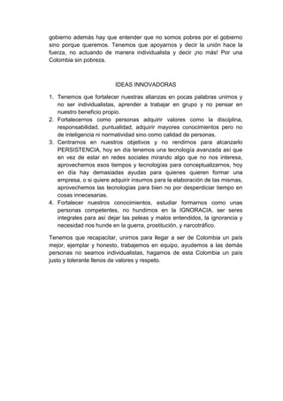 gobierno además hay que entender que no somos pobres por el gobierno
sino porque queremos. Tenemos que apoyarnos y decir la unión hace la
fuerza, no actuando de manera individualista y decir ¡no más! Por una
Colombia sin pobreza.

IDEAS INNOVADORAS
1. Tenemos que fortalecer nuestras alianzas en pocas palabras unirnos y
no ser individualistas, aprender a trabajar en grupo y no pensar en
nuestro beneficio propio.
2. Fortalecernos como personas adquirir valores como la disciplina,
responsabilidad, puntualidad, adquirir mayores conocimientos pero no
de inteligencia ni normatividad sino como calidad de personas.
3. Centrarnos en nuestros objetivos y no rendirnos para alcanzarlo
PERSISTENCIA, hoy en día tenemos una tecnología avanzada así que
en vez de estar en redes sociales mirando algo que no nos interesa,
aprovechemos esos tiempos y tecnologías para conceptualizarnos, hoy
en día hay demasiadas ayudas para quienes quieren formar una
empresa, o si quiere adquirir insumos para la elaboración de las mismas,
aprovechemos las tecnologías para bien no por desperdiciar tiempo en
cosas innecesarias.
4. Fortalecer nuestros conocimientos, estudiar formarnos como unas
personas competentes, no hundirnos en la IGNORACIA, ser seres
integrales para así dejar las peleas y malos entendidos, la ignorancia y
necesidad nos hunde en la guerra, prostitución, y narcotráfico.
Tenemos que recapacitar, unirnos para llegar a ser de Colombia un país
mejor, ejemplar y honesto, trabajemos en equipo, ayudemos a las demás
personas no seamos individualistas, hagamos de esta Colombia un país
justo y tolerante llenos de valores y respeto.

 