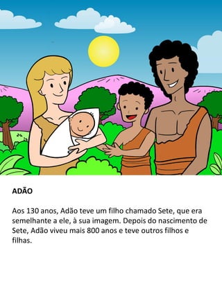 ADÃO
Aos 130 anos, Adão teve um filho chamado Sete, que era
semelhante a ele, à sua imagem. Depois do nascimento de
Sete, Adão viveu mais 800 anos e teve outros filhos e
filhas.
 