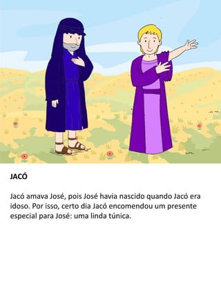 JACÓ
Jacó amava José, pois José havia nascido quando Jacó era
idoso. Por isso, certo dia Jacó encomendou um presente
especial para José: uma linda túnica.
 