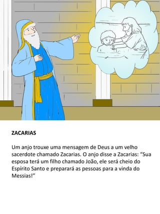 ZACARIAS
Um anjo trouxe uma mensagem de Deus a um velho
sacerdote chamado Zacarias. O anjo disse a Zacarias: “Sua
esposa terá um filho chamado João, ele será cheio do
Espírito Santo e preparará as pessoas para a vinda do
Messias!”
 