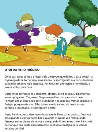 O PAI DO FILHO PRÓDIGO
Certa vez, Jesus contou a história de um jovem que deixou a casa do pai na
esperança de se tornar rico, mas acabou desperdiçando sua parte dos bens
da família em uma vida dissoluta. Por fim, sem um tostão e humilhado, o
jovem voltou para casa.
O pai então correu ao seu encontro, abraçou-o e o beijou. O pai ordenou
aos empregados: “Depressa! Tragam a melhor roupa e vistam nele.
Ponham um anel no dedo dele e sandálias nos seus pés. Vamos começar a
festejar porque este meu filho estava morto e viveu de novo; estava
perdido e foi achado.” E começaram a festa.
Nesta história, Jesus descreve a bondade de Deus para conosco. Deus nos
ama quando estamos numa boa e quando as coisas vão mal; quando
fazemos coisas dignas de louvor e até quando O deixamos triste. É incrível
pensar que não existe absolutamente nenhuma condição para sermos
amados por Ele!
 