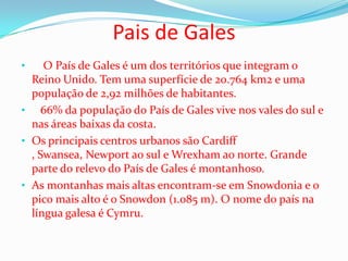 Pais de Gales
•    O País de Gales é um dos territórios que integram o
  Reino Unido. Tem uma superfície de 20.764 km2 e uma
  população de 2,92 milhões de habitantes.
• 66% da população do País de Gales vive nos vales do sul e
  nas áreas baixas da costa.
• Os principais centros urbanos são Cardiff
  , Swansea, Newport ao sul e Wrexham ao norte. Grande
  parte do relevo do País de Gales é montanhoso.
• As montanhas mais altas encontram-se em Snowdonia e o
  pico mais alto é o Snowdon (1.085 m). O nome do país na
  língua galesa é Cymru.
 