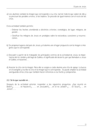 El país de Jesús



a) Los alumnos señalan la imagen que corresponde a su cita, narran todo lo que saben de ella y
   se precisan los posibles errores, si los hubiera. Se procede de igual manera con el resto de las
   citas.


Esta actividad también permite:
    – Ordenar los hechos atendiendo a distintos criterios: cronológico, de lugar, milagros, de
      pasión…
    – Clasificar los milagros de Jesús en: prodigios sobre la naturaleza, curaciones y resurrec-
      ciones.


b) Se proponen lugares del país de Jesús y el alumno une el lugar propuesto con la imagen o imá-
   genes que le corresponde.


c) Descubrir a partir de lo trabajado: los principales centros de la actividad de Jesús, la impor-
   tancia del río Jordán y del lago de Galilea, el significado del desierto, por qué llamaban a Jesús
   el Galileo, el nazareno…


d) Asociar la cita con la imagen. Para ello se asigna a cada alumno una cita de apoyo. La busca
   en el evangelio y escribe la cita en la imagen que le corresponda . Se puede ampliar la actividad
   averiguando otras citas que también hacen referencia a ese hecho y compararlas.



2.2. Sé lo que sucedió en…

Después de la actividad anterior, responder a las siguientes preguntas: ¿Qué ocurrió en
Belén?,¿………. en Nazaret?¿……. en Jerusalén?¿…..en el río Jordán? ¿…. en Sicar?¿….. en
Jericó?,…..




                                                                                                   13
 