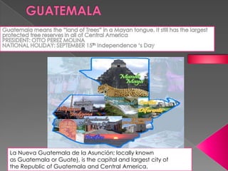 La Nueva Guatemala de la Asunción; locally known
as Guatemala or Guate), is the capital and largest city of
the Republic of Guatemala and Central America.
 