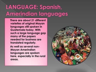 There are about 21 different
varieties of original Mayan
languages still spoken in
Guatemala today. With
such a large language gap
many of the papers
needed for business are
translated regularly.
As well as several non-
Mayan Amerindian
languages are spoken
here, especially in the rural
areas.
 
