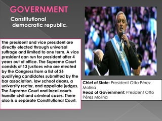 Constitutional
democratic republic.
Chief of State: President Otto Pérez
Molina
Head of Government: President Otto
Pérez Molina
The president and vice president are
directly elected through universal
suffrage and limited to one term. A vice
president can run for president after 4
years out of office. The Supreme Court
consists of 13 justices who are elected
by the Congress from a list of 26
qualifying candidates submitted by the
bar association, law school deans, a
university rector, and appellate judges.
The Supreme Court and local courts
handle civil and criminal cases. There
also is a separate Constitutional Court.
 