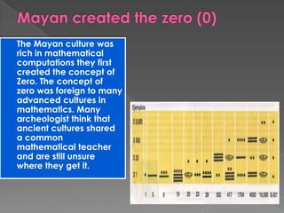 The Mayan culture was
rich in mathematical
computations they first
created the concept of
Zero. The concept of
zero was foreign to many
advanced cultures in
mathematics. Many
archeologist think that
ancient cultures shared
a common
mathematical teacher
and are still unsure
where they get it.
 