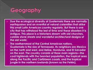  Due the ecological diversity of Guatemala there are normally
earthquakes and an eventful of natural calamities that strike
this small Latin American country regularly. But there is one
city that has withstood the test of time and these disasters it is
Antigua. This place is a historians dream with old churches,
cobble stone streets and wonderful architectural designs of
the old world.
 The northernmost of the Central American nations,
Guatemala is the size of Tennessee. Its neighbors are Mexico
on the north and west, and Belize, Honduras, and El Salvador
on the east. The country consists of three main regions—the
cool highlands with the heaviest population, the tropical area
along the Pacific and Caribbean coasts, and the tropical
jungle in the northern lowlands (known as the Petén).
 