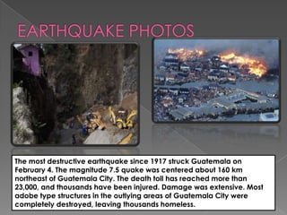 The most destructive earthquake since 1917 struck Guatemala on
February 4. The magnitude 7.5 quake was centered about 160 km
northeast of Guatemala City. The death toll has reached more than
23,000, and thousands have been injured. Damage was extensive. Most
adobe type structures in the outlying areas of Guatemala City were
completely destroyed, leaving thousands homeless.
 