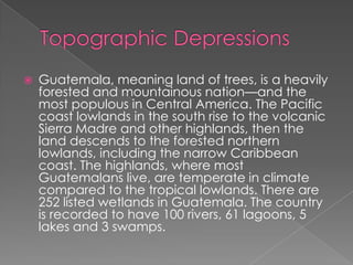  Guatemala, meaning land of trees, is a heavily
forested and mountainous nation—and the
most populous in Central America. The Pacific
coast lowlands in the south rise to the volcanic
Sierra Madre and other highlands, then the
land descends to the forested northern
lowlands, including the narrow Caribbean
coast. The highlands, where most
Guatemalans live, are temperate in climate
compared to the tropical lowlands. There are
252 listed wetlands in Guatemala. The country
is recorded to have 100 rivers, 61 lagoons, 5
lakes and 3 swamps.
 