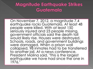 On November 7, 2012, a magnitude 7.4
earthquake rocks Guatemala. At least 48
people were killed. With at least 150
seriously injured and 23 people missing,
government officials said the death toll
would likely rise. Houses were destroyed.
Schools, roads, and government buildings
were damaged. When a prison wall
collapsed, 98 inmates had to be transferred
to another jail. At a news conference,
President Molina said, "This is the largest
earthquake we have had since the one in
1976."
 