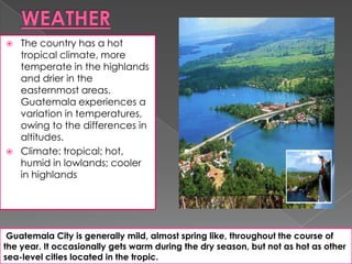  The country has a hot
tropical climate, more
temperate in the highlands
and drier in the
easternmost areas.
Guatemala experiences a
variation in temperatures,
owing to the differences in
altitudes.
 Climate: tropical; hot,
humid in lowlands; cooler
in highlands
Guatemala City is generally mild, almost spring like, throughout the course of
the year. It occasionally gets warm during the dry season, but not as hot as other
sea-level cities located in the tropic.
 