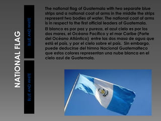 BLUEANDWHITEBLUEANDWHITE
The national flag of Guatemala with two separate blue
strips and a national coat of arms in the middle the strips
represent two bodies of water. The national coat of arms
is in respect to the first official leaders of Guatemala.
El blanco es por paz y pureza, el azul cielo es por los
dos mares, el Océano Pacífico y el mar Caribe (Parte
del Océano Atlántico) entre las dos masa de agua que
está el país, y por el cielo sobre el país. Sin embargo,
puede deducirse del himno Nacional Guatemalteco
que estos colores representan una nube blanca en el
cielo azul de Guatemala.
 