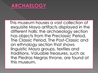 This museum houses a vast collection of
exquisite Maya artifacts displayed in the
different halls: the archaeology section
has objects from the Preclassic Period,
The Classic Period, The Post-Classic and
an ethnology section that shows
linguistic Maya groups, textiles and
traditions. Valuable treasures, such as
the Piedras Negras throne, are found at
this museum.
 