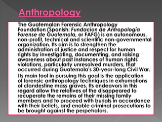 The Guatemalan Forensic Anthropology
Foundation (Spanish: Fundacion de Antropología
Forense de Guatemala, or FAFG) is an autonomous,
non-profit, technical and scientific non-governmental
organization. Its aim is to strengthen the
administration of justice and respect for human
rights by investigating, documenting, and raising
awareness about past instances of human rights
violations, particularly unresolved murders, that
occurred during Guatemala's 30-year-long Civil War.
Its main tool in pursuing this goal is the application
of forensic anthropology techniques in exhumations
of clandestine mass graves. Its endeavors in this
regard allow the relatives of the disappeared to
recuperate the remains of their missing family
members and to proceed with burials in accordance
with their beliefs, and enable criminal prosecutions to
be brought against the perpetrators.
 